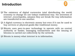 Introduction
 The existence of digital currencies total distributing the world
economy to change we use todays traditional way. the invention of
internet ,encyclopedia, amazon they are break the way information
are transferred to one another.
 A digital currency is electronic money but even if it can be used to
buy services or physical goods like traditional money.
 Bitcoin uses peer-to-peer technology to operate with no central
authority or banks; managing transactions and the issuing of
bitcoins is carried out collectively by the network.
 Bitcoin is money what internet is to information.
 