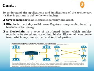 Cont..
To understand the applications and implications of the technology,
it’s first important to define the terminology.
 Cryptocurrency is an electronic currency and asset.
 Bitcoin is the today well-known Cryptocurrency underpinned by
blockchain technology.
 A blockchain is a type of distributed ledger, which enables
records to be stored and sorted into blocks. Blockchain can create
trust, which may remove the need for third parties.
 
