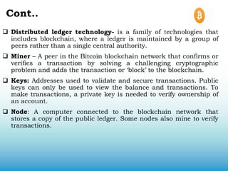 Cont..
 Distributed ledger technology- is a family of technologies that
includes blockchain, where a ledger is maintained by a group of
peers rather than a single central authority.
 Miner – A peer in the Bitcoin blockchain network that confirms or
verifies a transaction by solving a challenging cryptographic
problem and adds the transaction or ‘block’ to the blockchain.
 Keys: Addresses used to validate and secure transactions. Public
keys can only be used to view the balance and transactions. To
make transactions, a private key is needed to verify ownership of
an account.
 Node: A computer connected to the blockchain network that
stores a copy of the public ledger. Some nodes also mine to verify
transactions.
 