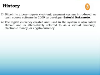 History
 Bitcoin is a peer-to-peer electronic payment system introduced as
open source software in 2009 by developer Satoshi Nakamoto.
 The digital currency created and used in the system is also called
Bitcoin and is alternatively referred to as a virtual currency,
electronic money, or crypto currency
 