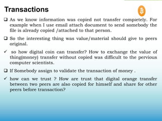 Transactions
 As we know information was copied not transfer completely. For
example when I use email attach document to send somebody the
file is already copied /attached to that person.
 So the interesting thing was value/material should give to peers
original.
 so how digital coin can transfer? How to exchange the value of
thing(money) transfer without copied was difficult to the pervious
computer scientists.
 If Somebody assign to validate the transaction of money .
 how can we trust ? How are trust that digital orange transfer
between two peers are also copied for himself and share for other
peers before transaction?
 