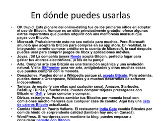 En dónde puedes usarlas
• OK Cupid. Este pionero del online-dating fue de los primeros sitios en adoptar
el uso de Bitcoin. Aunque es un sitio principalmente gratuito, ofrece algunos
extras importantes que puedes adquirir con una membresía mensual que
pagas con Bitcoin.
• Microsoft. Probablemente esto no sea noticia para muchos. Pero Microsoft
anunció que aceptaría Bitcoin para compras en su app store. En realidad, la
integración permite comprar crédito en tu cuenta de Microsoft, la cual después
puedes usar para comprar juegos de Xbox y aplicaciones móviles.
• Joyas. ¡Sí! La compañía joyera Reeds acepta Bitcoin, perfecto lugar para
gastar tus ahorros electrónicos, ¡o los de tu pareja!
• Arte. Comprar arte con Bitcoin es una transición orgánica y una evolución
natural. Visita BitPremier para ver arte, antigüedades y otras muchas cosas
que puedes comprar con la moneda.
• Donaciones. Puedes donar a Wikipedia porque sí, acepta Bitcoin. Pero además,
puedes donar a Greenpeace, Wikileaks y a muchos desarrollos de software
independiente.
• Tarjetas de regalo (y con ellas casi cualquier cosa). Amazon, Starbucks,
BestBuy, iTunes y mucho más. Puedes comprar tarjetas precargadas con
Bitcoin en Gyft y luego comprar y comprar.
• Divisas extranjeras. Puedes cambiar tus Bitcoins por moneda local con
comisiones mucho menores que cualquier casa de cambio. Aquí hay una lista
de cajeros Bitcoin actualizada.
• Comida Hindú en Puerto Vallarta. El restaurante India Gate cambia Bitcoins por
comida hindú de sorprendente calidad (también hay uno en Canadá).
• WordPress. Si wordpress.com mantiene tu blog, puedes empezar a
 