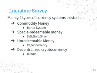 Literature Survey
Mainly 4 types of currency systems existed :
➔ Commodity Money
● Barter System
➔ Specie-redeemable money
● Salt,Gold,Silver
➔ Unredeemable Money
● Paper currency
➔ Decentralized cryptocurrency
● Bitcoin
12
 