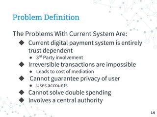 Problem Definition
The Problems With Current System Are:
◆ Current digital payment system is entirely
trust dependent
● 3rd
Party involvement
◆ Irreversible transactions are impossible
● Leads to cost of mediation
◆ Cannot guarantee privacy of user
● Uses accounts
◆ Cannot solve double spending
◆ Involves a central authority
14
 