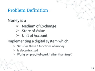 Problem Definition
Money is a
➢ Medium of Exchange
➢ Store of Value
➢ Unit of Account
Implementing a digital system which
○ Satisfies these 3 functions of money
○ Is decentralized
○ Works on proof-of-work(rather than trust)
15
 