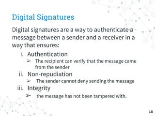 Digital Signatures
Digital signatures are a way to authenticate a
message between a sender and a receiver in a
way that ensures:
i. Authentication
➢ The recipient can verify that the message came
from the sender
ii. Non-repudiation
➢ The sender cannot deny sending the message
iii. Integrity
➢ the message has not been tampered with.
18
 