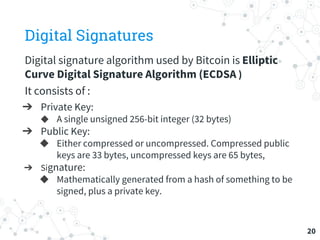 Digital Signatures
Digital signature algorithm used by Bitcoin is Elliptic
Curve Digital Signature Algorithm (ECDSA )
It consists of :
➔ Private Key:
◆ A single unsigned 256-bit integer (32 bytes)
➔ Public Key:
◆ Either compressed or uncompressed. Compressed public
keys are 33 bytes, uncompressed keys are 65 bytes,
➔ Signature:
◆ Mathematically generated from a hash of something to be
signed, plus a private key.
20
 