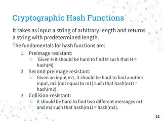 Cryptographic Hash Functions
It takes as input a string of arbitrary length and returns
a string with predetermined length.
The fundamentals for hash functions are:
1. Preimage resistant:
○ Given H it should be hard to find M such that H =
hash(M).
2. Second preimage resistant:
○ Given an input m1, it should be hard to find another
input, m2 (not equal to m1) such that hash(m1) =
hash(m2).
3. Collision-resistant:
○ it should be hard to find two different messages m1
and m2 such that hash(m1) = hash(m2).
21
 