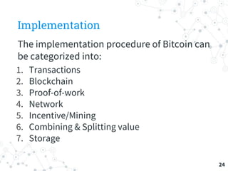 Implementation
The implementation procedure of Bitcoin can
be categorized into:
1. Transactions
2. Blockchain
3. Proof-of-work
4. Network
5. Incentive/Mining
6. Combining & Splitting value
7. Storage
24
 