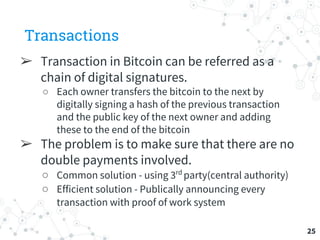 Transactions
➢ Transaction in Bitcoin can be referred as a
chain of digital signatures.
○ Each owner transfers the bitcoin to the next by
digitally signing a hash of the previous transaction
and the public key of the next owner and adding
these to the end of the bitcoin
➢ The problem is to make sure that there are no
double payments involved.
○ Common solution - using 3rd
party(central authority)
○ Efficient solution - Publically announcing every
transaction with proof of work system
25
 