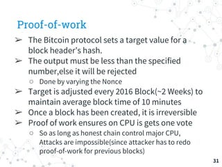 Proof-of-work
➢ The Bitcoin protocol sets a target value for a
block header’s hash.
➢ The output must be less than the specified
number,else it will be rejected
○ Done by varying the Nonce
➢ Target is adjusted every 2016 Block(~2 Weeks) to
maintain average block time of 10 minutes
➢ Once a block has been created, it is irreversible
➢ Proof of work ensures on CPU is gets one vote
○ So as long as honest chain control major CPU,
Attacks are impossible(since attacker has to redo
proof-of-work for previous blocks)
31
 