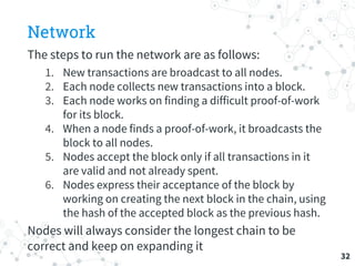 Network
The steps to run the network are as follows:
1. New transactions are broadcast to all nodes.
2. Each node collects new transactions into a block.
3. Each node works on finding a difficult proof-of-work
for its block.
4. When a node finds a proof-of-work, it broadcasts the
block to all nodes.
5. Nodes accept the block only if all transactions in it
are valid and not already spent.
6. Nodes express their acceptance of the block by
working on creating the next block in the chain, using
the hash of the accepted block as the previous hash.
Nodes will always consider the longest chain to be
correct and keep on expanding it
32
 