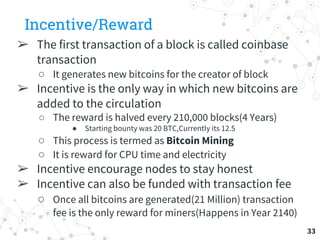 Incentive/Reward
➢ The first transaction of a block is called coinbase
transaction
○ It generates new bitcoins for the creator of block
➢ Incentive is the only way in which new bitcoins are
added to the circulation
○ The reward is halved every 210,000 blocks(4 Years)
● Starting bounty was 20 BTC,Currently its 12.5
○ This process is termed as Bitcoin Mining
○ It is reward for CPU time and electricity
➢ Incentive encourage nodes to stay honest
➢ Incentive can also be funded with transaction fee
○ Once all bitcoins are generated(21 Million) transaction
fee is the only reward for miners(Happens in Year 2140)
33
 