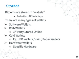 Storage
Bitcoins are stored in “wallets”
● Collection of Private Keys
There are many types of wallets
➢ Software Wallets
➢ Web Wallets
○ 3rd
Party,Stored Online
➢ Cold Wallets
○ Eg. USB wallets,Brain , Paper Wallets
➢ Hardware Wallets
○ Specific Hardware
37
 