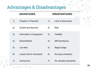 Advantages & Disadvantages
39
ADVANTAGES DISADVANTAGES
1) Freedom in Payment 1) Lack of Awareness
2) Control and Security 2) Risk
3) Information is transparent 3) Volatility
4) Decentralized 4) Still Developing
5) Low fees 5) Illegal Usage
6) Lesser risk for merchants 6) No buyer protection
7) Anonymous 7) No valuation guarantee
 