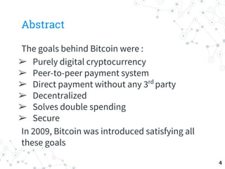 Abstract
The goals behind Bitcoin were :
➢ Purely digital cryptocurrency
➢ Peer-to-peer payment system
➢ Direct payment without any 3rd
party
➢ Decentralized
➢ Solves double spending
➢ Secure
In 2009, Bitcoin was introduced satisfying all
these goals
4
 
