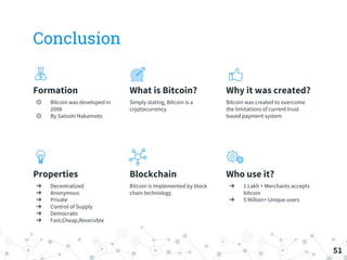 Conclusion
Formation
◎ Bitcoin was developed in
2008
◎ By Satoshi Nakamoto
What is Bitcoin?
Simply stating, Bitcoin is a
cryptocurrency
Why it was created?
Bitcoin was created to overcome
the limitations of current trust
based payment system
Properties
➔ Decentralized
➔ Anonymous
➔ Private
➔ Control of Supply
➔ Democratic
➔ Fast,Cheap,Reversible
Blockchain
Bitcoin is implemented by block
chain technology
Who use it?
➔ 1 Lakh + Merchants accepts
bitcoin
➔ 5 Million+ Unique users
51
 