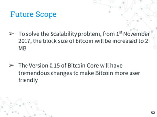 Future Scope
➢ To solve the Scalability problem, from 1st
November
2017, the block size of Bitcoin will be increased to 2
MB
➢ The Version 0.15 of Bitcoin Core will have
tremendous changes to make Bitcoin more user
friendly
52
 