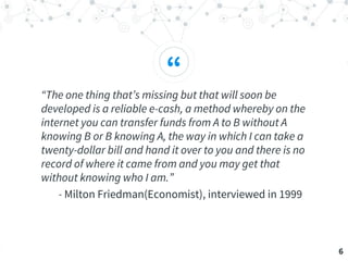 “
“The one thing that’s missing but that will soon be
developed is a reliable e-cash, a method whereby on the
internet you can transfer funds from A to B without A
knowing B or B knowing A, the way in which I can take a
twenty-dollar bill and hand it over to you and there is no
record of where it came from and you may get that
without knowing who I am.”
- Milton Friedman(Economist), interviewed in 1999
6
 