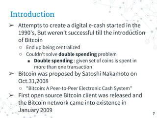 Introduction
➢ Attempts to create a digital e-cash started in the
1990’s, But weren't successful till the introduction
of Bitcoin
○ End up being centralized
○ Couldn't solve double spending problem
■ Double spending : given set of coins is spent in
more than one transaction
➢ Bitcoin was proposed by Satoshi Nakamoto on
Oct.31,2008
○ "Bitcoin: A Peer-to-Peer Electronic Cash System”
➢ First open source Bitcoin client was released and
the Bitcoin network came into existence in
January 2009 7
 