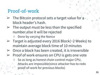 Proof-of-work
➢ The Bitcoin protocol sets a target value for a
block header’s hash.
➢ The output must be less than the spe...
