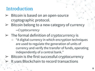 Introduction
➢ Bitcoin is based on an open-source
cryptographic protocol.
➢ Bitcoin belong to a new category of currency
-...