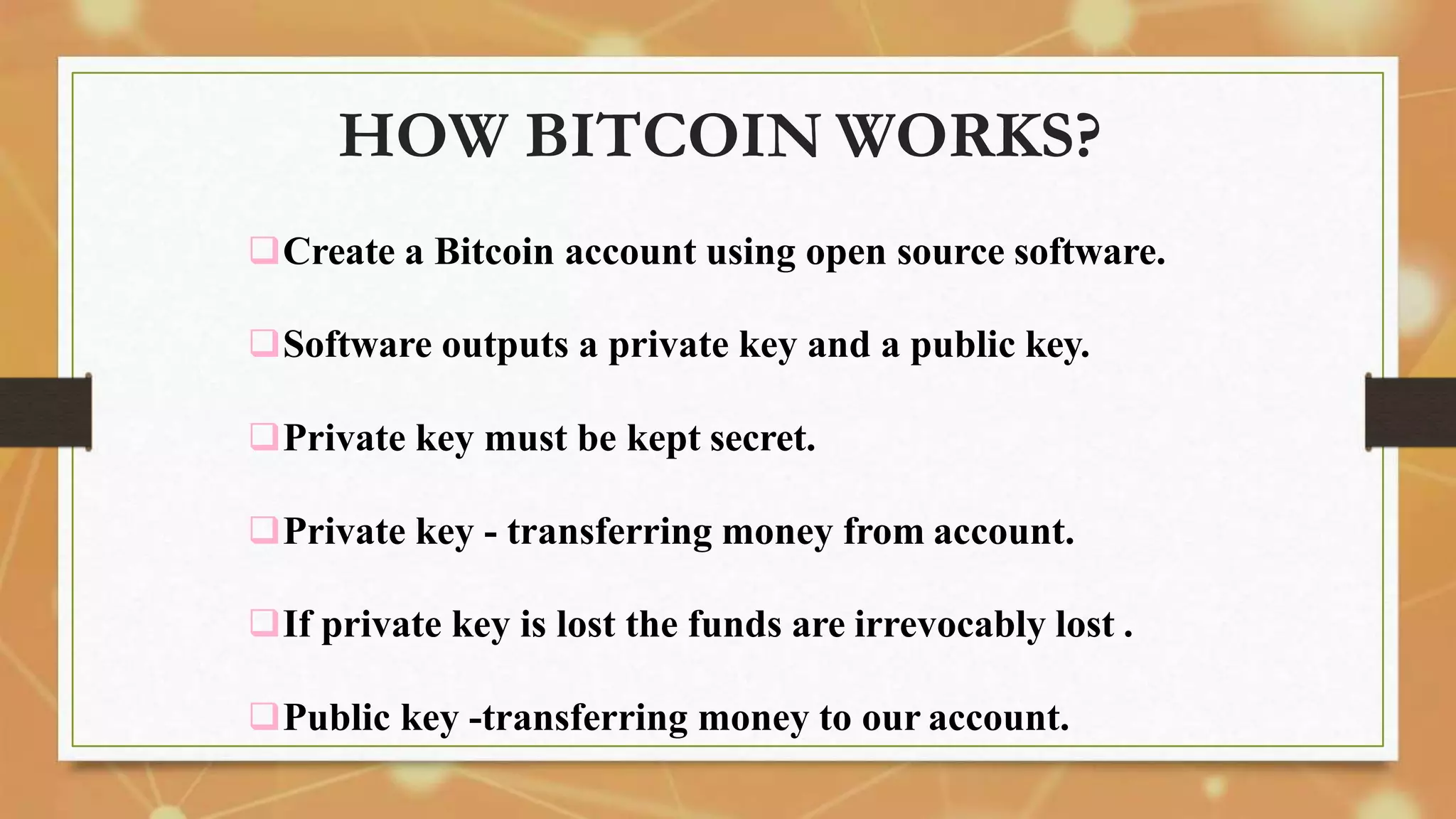 HOW BITCOIN WORKS?
Create a Bitcoin account using open source software.
Software outputs a private key and a public key.
Private key must be kept secret.
Private key - transferring money from account.
If private key is lost the funds are irrevocably lost .
Public key -transferring money to our account.
 