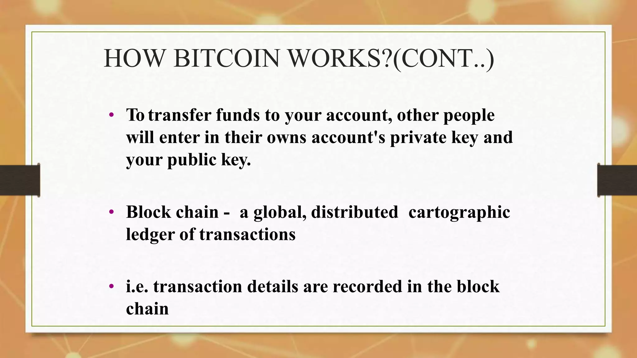 HOW BITCOIN WORKS?(CONT..)
• To transfer funds to your account, other people
will enter in their owns account's private key and
your public key.
• Block chain - a global, distributed cartographic
ledger of transactions
• i.e. transaction details are recorded in the block
chain
 