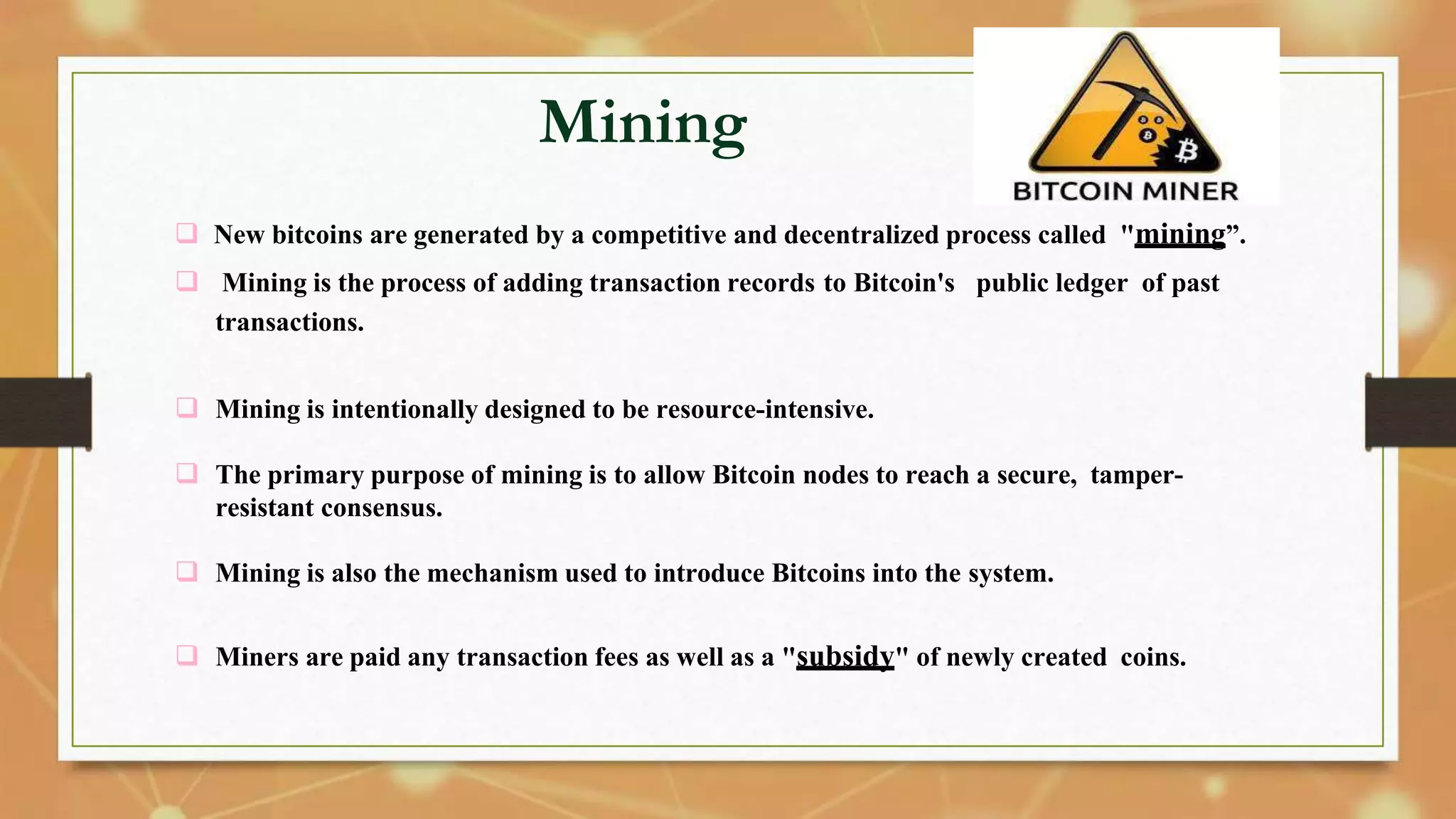 Mining
 New bitcoins are generated by a competitive and decentralized process called "mining”.
 Mining is the process of adding transaction records to Bitcoin's public ledger of past
transactions.
 Mining is intentionally designed to be resource-intensive.
 The primary purpose of mining is to allow Bitcoin nodes to reach a secure, tamper-
resistant consensus.
 Mining is also the mechanism used to introduce Bitcoins into the system.
 Miners are paid any transaction fees as well as a "subsidy" of newly created coins.
 