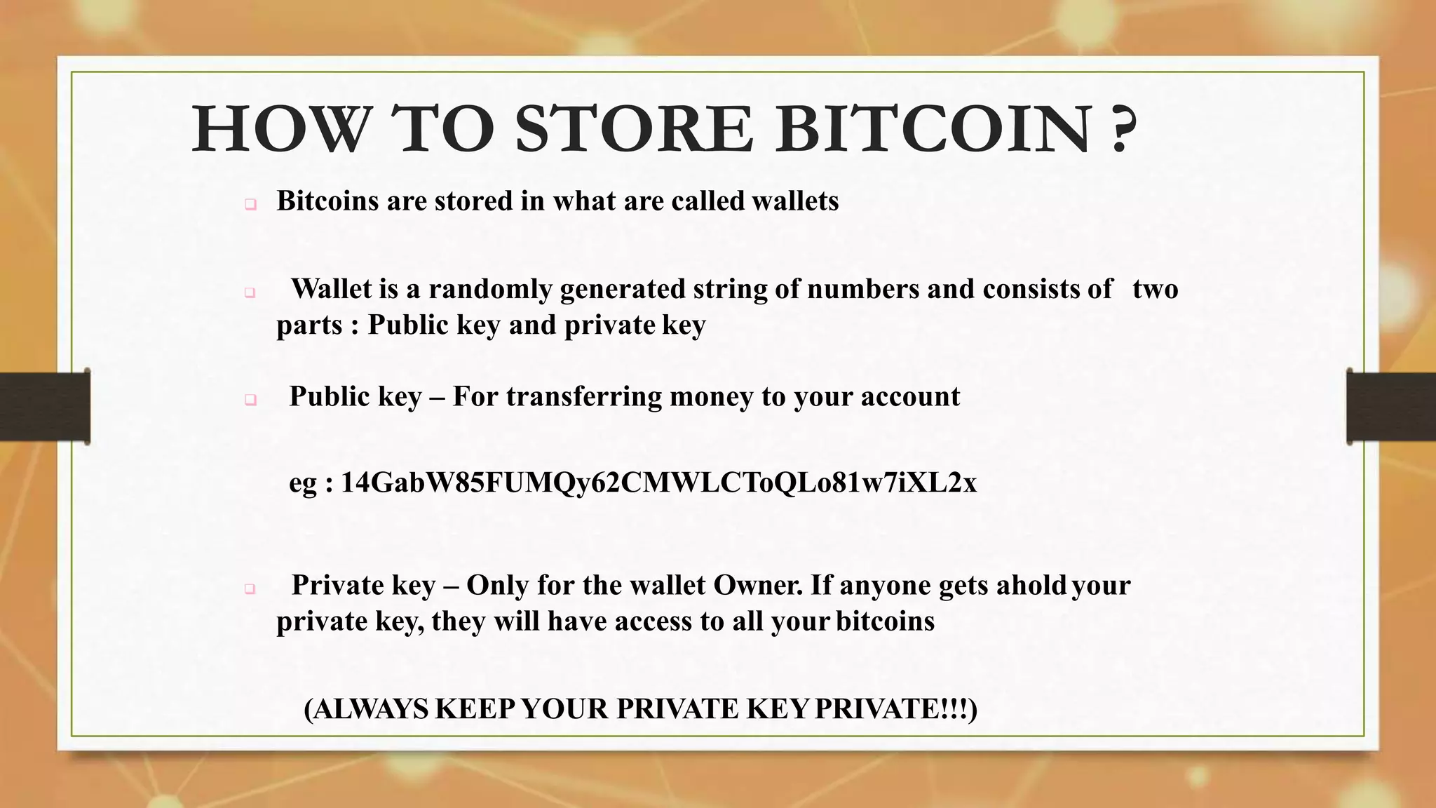HOW TO STORE BITCOIN ?
 Bitcoins are stored in what are called wallets
 Wallet is a randomly generated string of numbers and consists of two
parts : Public key and private key
 Public key – For transferring money to your account
eg : 14GabW85FUMQy62CMWLCToQLo81w7iXL2x
 Private key – Only for the wallet Owner. If anyone gets aholdyour
private key, they will have access to all yourbitcoins
(ALWAYS KEEPYOUR PRIVATE KEYPRIVATE!!!)
 