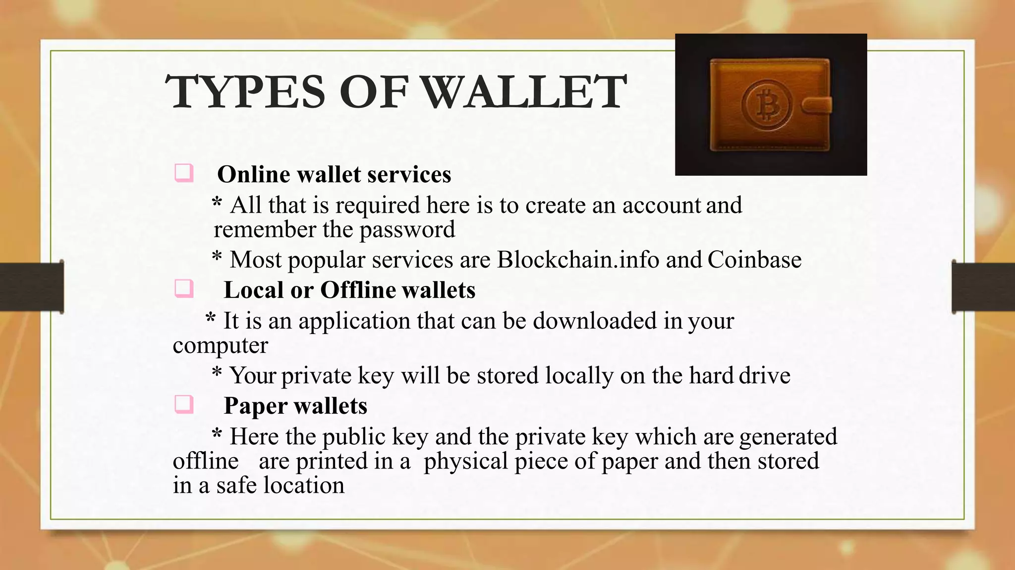 TYPES OF WALLET
 Online wallet services
* All that is required here is to create an account and
remember the password
* Most popular services are Blockchain.info and Coinbase
 Local or Offline wallets
* It is an application that can be downloaded in your
computer
* Your private key will be stored locally on the hard drive
 Paper wallets
* Here the public key and the private key which are generated
offline are printed in a physical piece of paper and then stored
in a safe location
 