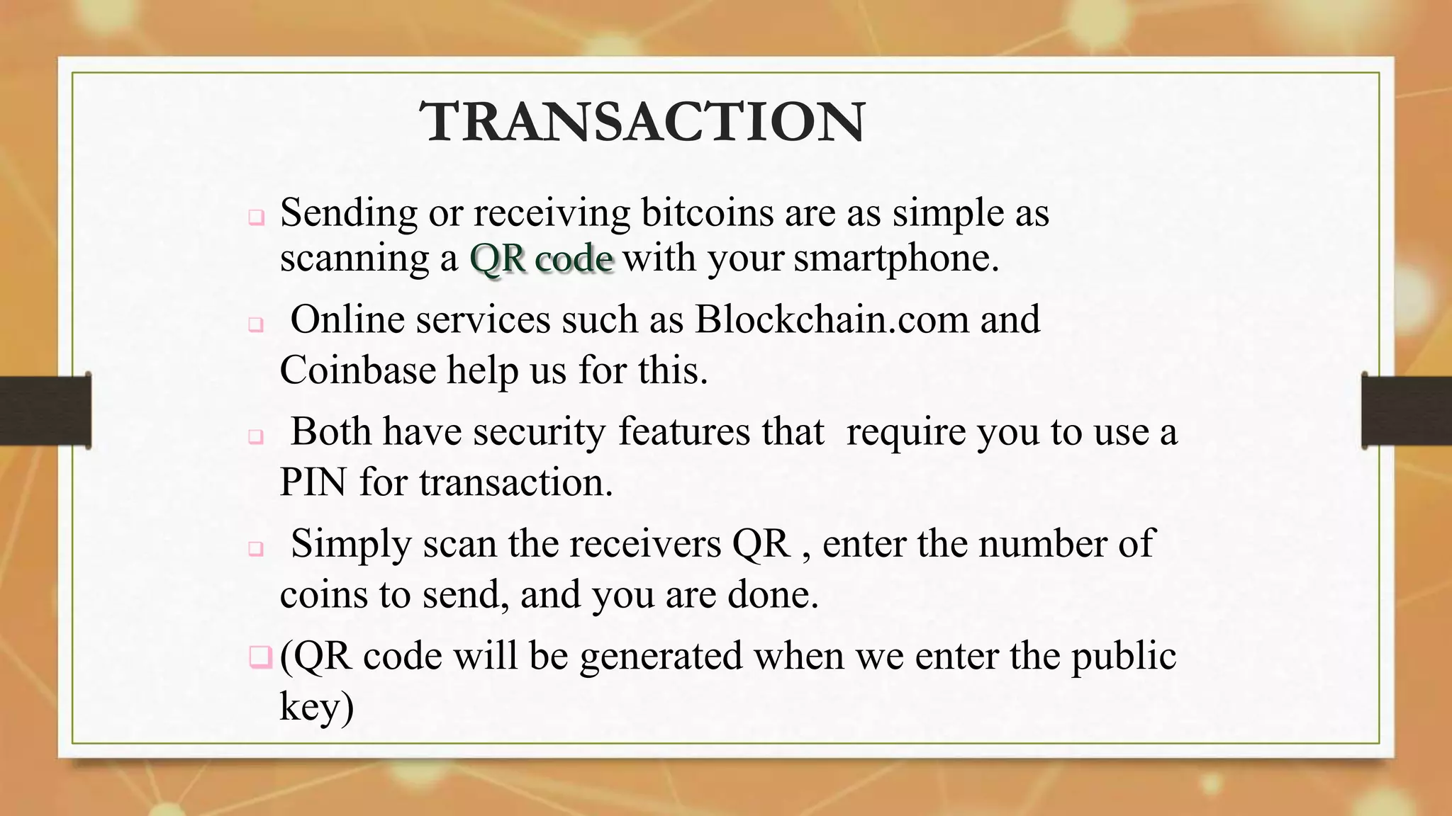 TRANSACTION
 Sending or receiving bitcoins are as simple as
scanning a QR code with your smartphone.
 Online services such as Blockchain.com and
Coinbase help us for this.
 Both have security features that require you to use a
PIN for transaction.
 Simply scan the receivers QR , enter the number of
coins to send, and you are done.
(QR code will be generated when we enter the public
key)
 