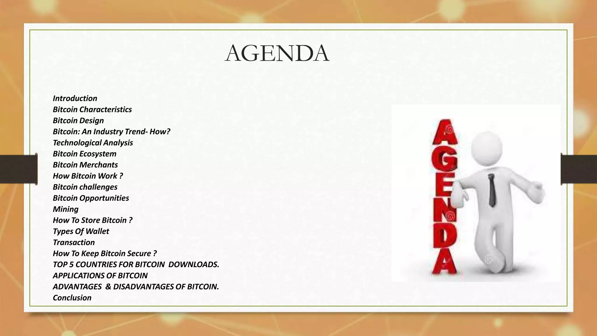AGENDA
Introduction
Bitcoin Characteristics
Bitcoin Design
Bitcoin: An Industry Trend- How?
Technological Analysis
Bitcoin Ecosystem
Bitcoin Merchants
How Bitcoin Work ?
Bitcoin challenges
Bitcoin Opportunities
Mining
How To Store Bitcoin ?
Types Of Wallet
Transaction
How To Keep Bitcoin Secure ?
TOP 5 COUNTRIES FOR BITCOIN DOWNLOADS.
APPLICATIONS OF BITCOIN
ADVANTAGES & DISADVANTAGES OF BITCOIN.
Conclusion
 