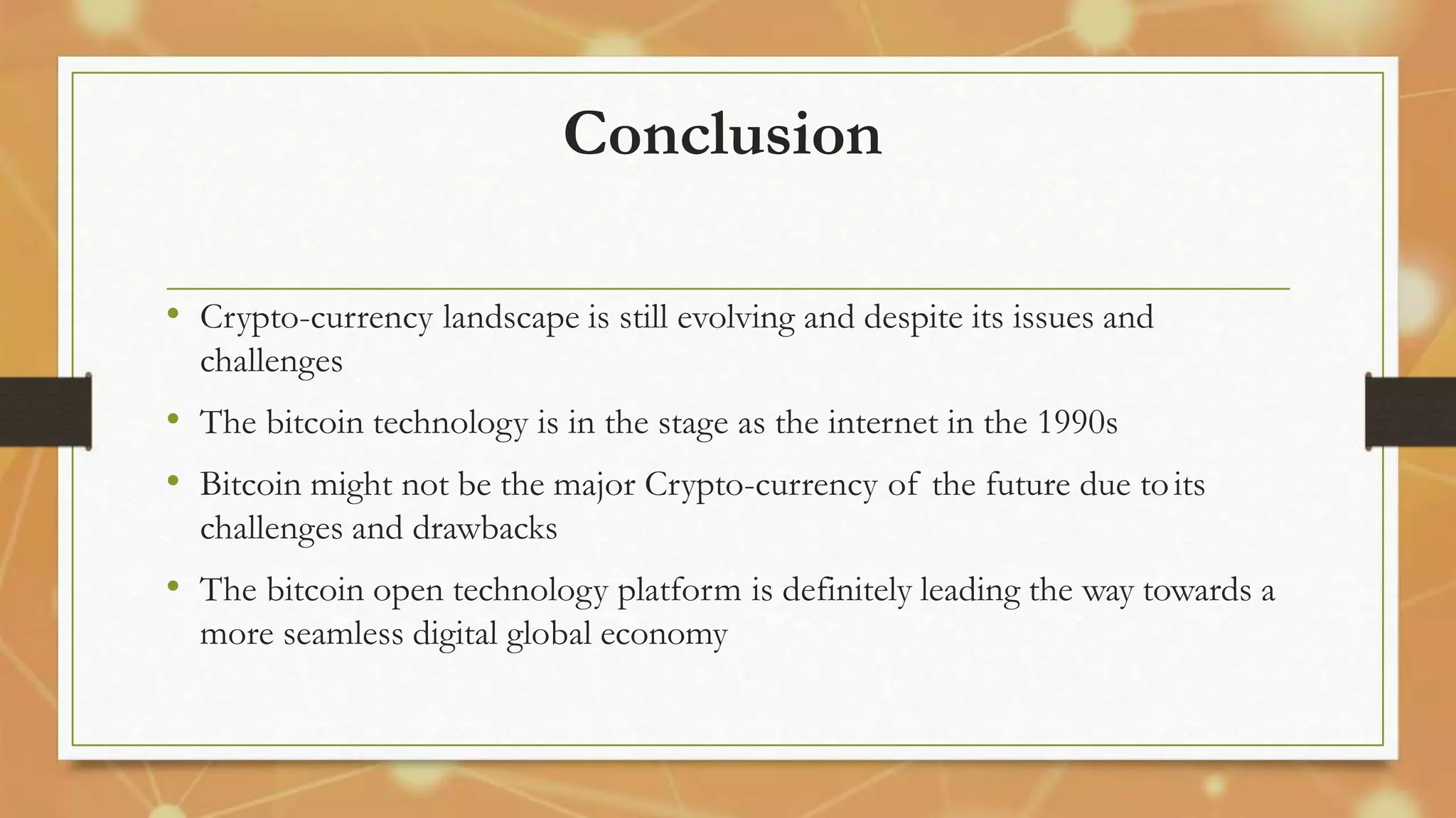Conclusion
• Crypto-currency landscape is still evolving and despite its issues and
challenges
• The bitcoin technology is in the stage as the internet in the 1990s
• Bitcoin might not be the major Crypto-currency of the future due toits
challenges and drawbacks
• The bitcoin open technology platform is definitely leading the way towards a
more seamless digital global economy
 