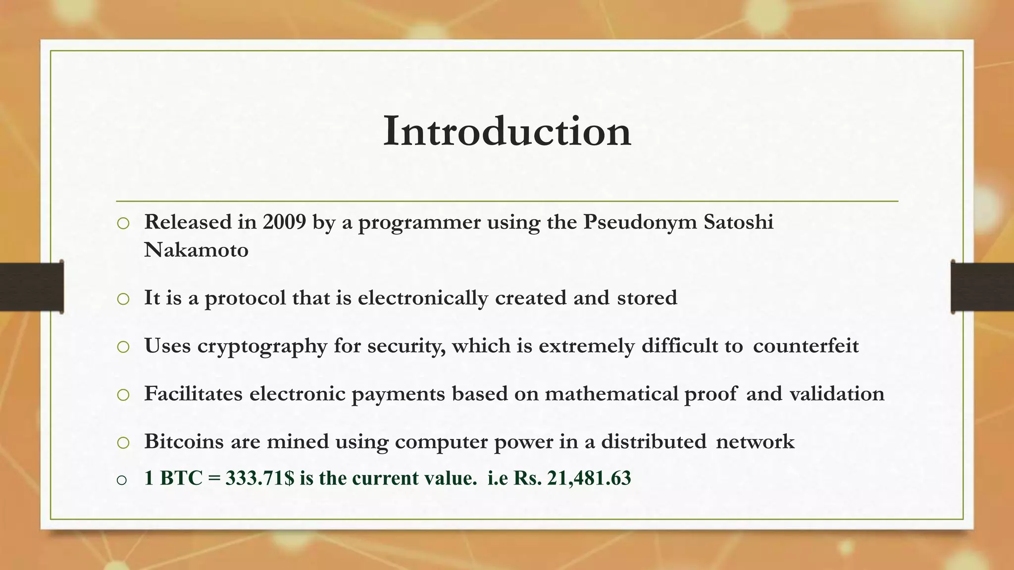 Introduction
o Released in 2009 by a programmer using the Pseudonym Satoshi
Nakamoto
o It is a protocol that is electronically created and stored
o Uses cryptography for security, which is extremely difficult to counterfeit
o Facilitates electronic payments based on mathematical proof and validation
o Bitcoins are mined using computer power in a distributed network
o 1 BTC = 333.71$ is the current value. i.e Rs. 21,481.63
 