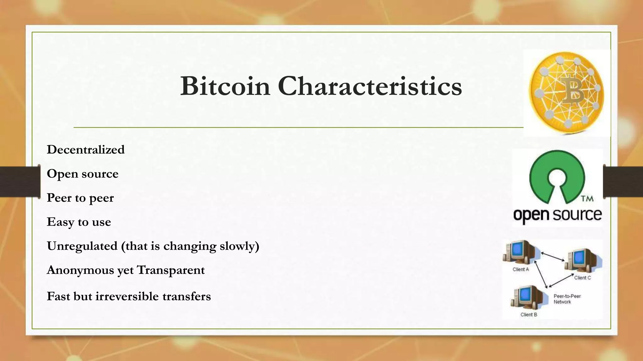 Bitcoin Characteristics
Decentralized
Open source
Peer to peer
Easy to use
Unregulated (that is changing slowly)
Anonymous yet Transparent
Fast but irreversible transfers
 