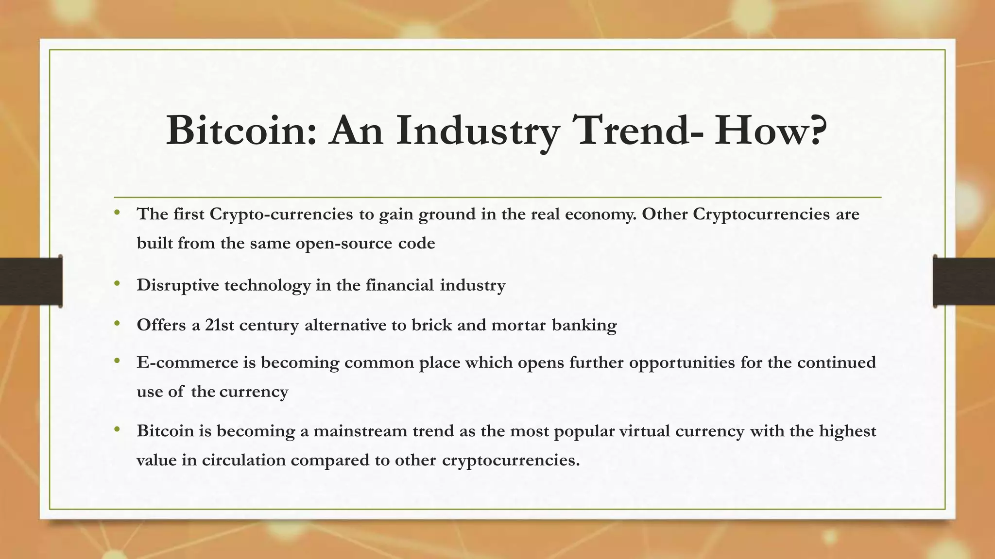 Bitcoin: An Industry Trend- How?
• The first Crypto-currencies to gain ground in the real economy. Other Cryptocurrencies are
built from the same open-source code
• Disruptive technology in the financial industry
• Offers a 21st century alternative to brick and mortar banking
• E-commerce is becoming common place which opens further opportunities for the continued
use of the currency
• Bitcoin is becoming a mainstream trend as the most popular virtual currency with the highest
value in circulation compared to other cryptocurrencies.
 
