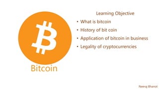Bitcoin
Learning Objective
• What is bitcoin
• History of bit coin
• Application of bitcoin in business
• Legality of cryptocurrencies
Neeraj Bhanot
 