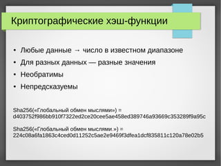 Криптографические хэш-функции
● Любые данные → число в известном диапазоне
● Для разных данных — разные значения
● Необратимы
● Непредсказуемы
Sha256(«Глобальный обмен мыслями») =
d403752f986bb910f7322ed2ce20cee5ae458ed389746a93669c353289f9a95c
Sha256(«Глобальный обмен мыслями.») =
224c08a6fa1863c4ced0d11252c5ae2e9469f3dfea1dcf835811c120a78e02b5
 