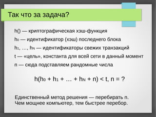 Так что за задача?
h() — криптографическая хэш-функция
h0 — идентификатор (хэш) последнего блока
h1, …, hN — идентификаторы свежих транзакций
t — «цель», константа для всей сети в данный момент
n — сюда подставляем рандомные числа
h(h0 + h1 + … + hN + n) < t, n = ?
Единственный метод решения — перебирать n.
Чем мощнее компьютер, тем быстрее перебор.
 