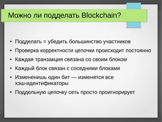Можно ли подделать Blockchain?
● Подделать = убедить большинство участников
● Проверка корректности цепочки происходит постоянно
● Каждая транзакция связана со своим блоком
● Каждый блок связан с соседними блоками
● Измененишь один бит — изменятся все
хэш-идентификаторы
● Поддельную цепочку сеть просто проигнорирует
 