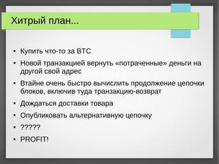 Хитрый план...
● Купить что-то за BTC
● Новой транзакцией вернуть «потраченные» деньги на
другой свой адрес
● Втайне очень быстро вычислить продолжение цепочки
блоков, включив туда транзакцию-возврат
● Дождаться доставки товара
● Опубликовать альтернативную цепочку
● ?????
● PROFIT!
 