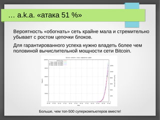 … a.k.a. «атака 51 %»
Вероятность «обогнать» сеть крайне мала и стремительно
убывает с ростом цепочки блоков.
Для гарантированного успеха нужно владеть более чем
половиной вычислительной мощности сети Bitcoin.
Больше, чем топ-500 суперкомпьютеров вместе!
 