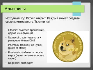 Альткоины
● Litecoin: быстрее транзакции,
другая хэш-функция
● Namecoin: криптовалюта +
распределённая DNS
● Peercoin: майнинг не нужен
(proof of stake)
● Primecoin: майнинг + польза
науке (ищет цепочки простых
чисел)
● Dogecoin: such wow!
Исходный код Bitcoin открыт. Каждый может создать
свою криптовалюту. Тысячи их!
 