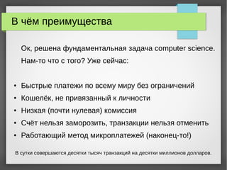В чём преимущества
Ок, решена фундаментальная задача computer science.
Нам-то что с того? Уже сейчас:
● Быстрые платежи по всему миру без ограничений
● Кошелёк, не привязанный к личности
● Низкая (почти нулевая) комиссия
● Счёт нельзя заморозить, транзакции нельзя отменить
● Работающий метод микроплатежей (наконец-то!)
В сутки совершаются десятки тысяч транзакций на десятки миллионов долларов.
 