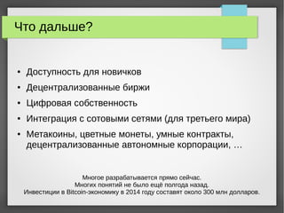 Что дальше?
● Доступность для новичков
● Децентрализованные биржи
● Цифровая собственность
● Интеграция с сотовыми сетями (для третьего мира)
● Метакоины, цветные монеты, умные контракты,
децентрализованные автономные корпорации, …
Многое разрабатывается прямо сейчас.
Многих понятий не было ещё полгода назад.
Инвестиции в Bitcoin-экономику в 2014 году составят около 300 млн долларов.
 
