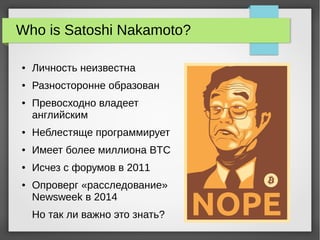 Who is Satoshi Nakamoto?
● Личность неизвестна
● Разносторонне образован
● Превосходно владеет
английским
● Неблестяще программирует
● Имеет более миллиона BTC
● Исчез с форумов в 2011
● Опроверг «расследование»
Newsweek в 2014
Но так ли важно это знать?
 