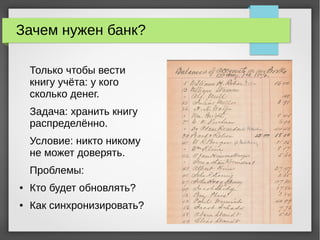 Зачем нужен банк?
Только чтобы вести
книгу учёта: у кого
сколько денег.
Задача: хранить книгу
распределённо.
Условие: никто никому
не может доверять.
Проблемы:
● Кто будет обновлять?
● Как синхронизировать?
 