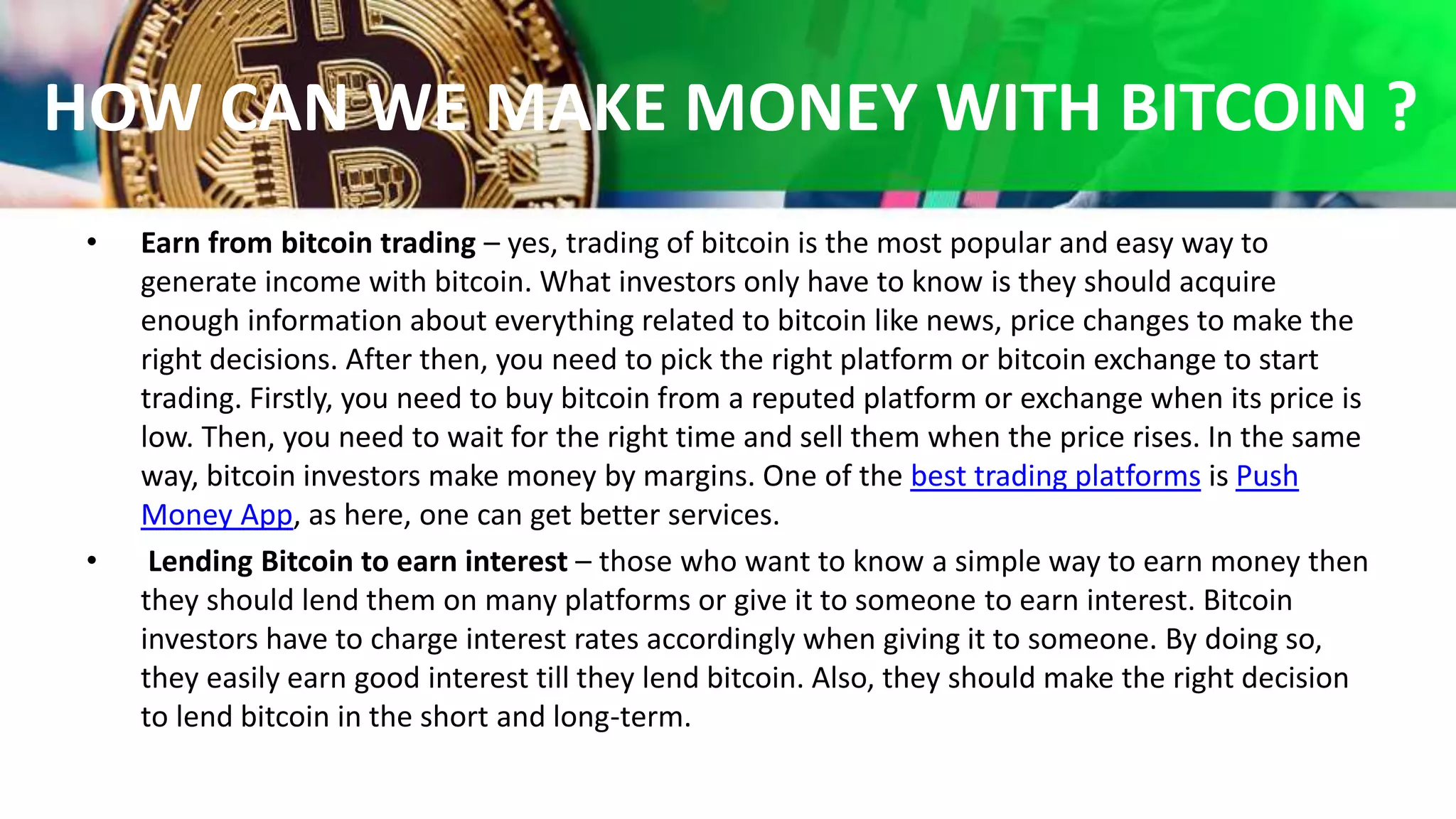 HOW CAN WE MAKE MONEY WITH BITCOIN ?
• Earn from bitcoin trading – yes, trading of bitcoin is the most popular and easy way to
generate income with bitcoin. What investors only have to know is they should acquire
enough information about everything related to bitcoin like news, price changes to make the
right decisions. After then, you need to pick the right platform or bitcoin exchange to start
trading. Firstly, you need to buy bitcoin from a reputed platform or exchange when its price is
low. Then, you need to wait for the right time and sell them when the price rises. In the same
way, bitcoin investors make money by margins. One of the best trading platforms is Push
Money App, as here, one can get better services.
• Lending Bitcoin to earn interest – those who want to know a simple way to earn money then
they should lend them on many platforms or give it to someone to earn interest. Bitcoin
investors have to charge interest rates accordingly when giving it to someone. By doing so,
they easily earn good interest till they lend bitcoin. Also, they should make the right decision
to lend bitcoin in the short and long-term.
 