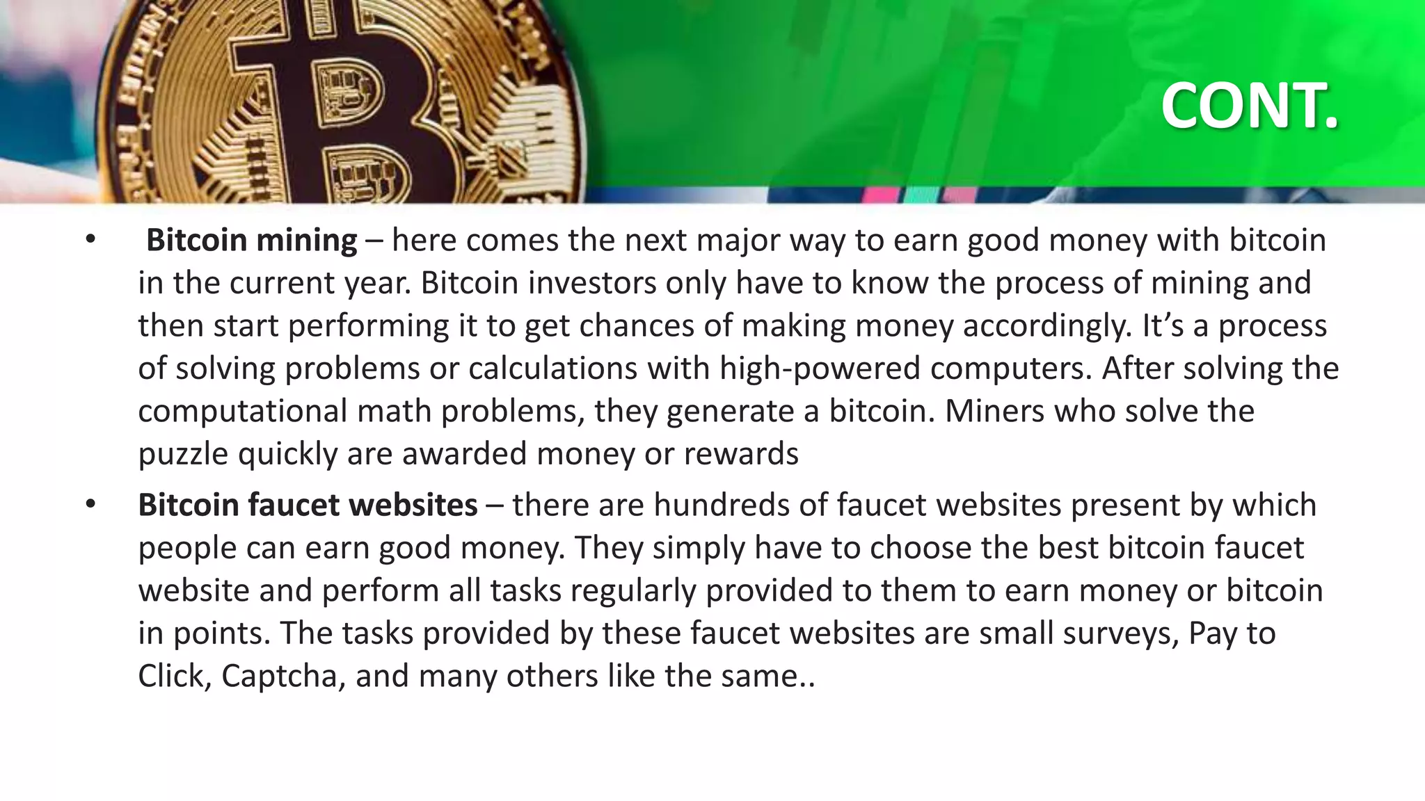 CONT.
• Bitcoin mining – here comes the next major way to earn good money with bitcoin
in the current year. Bitcoin investors only have to know the process of mining and
then start performing it to get chances of making money accordingly. It’s a process
of solving problems or calculations with high-powered computers. After solving the
computational math problems, they generate a bitcoin. Miners who solve the
puzzle quickly are awarded money or rewards
• Bitcoin faucet websites – there are hundreds of faucet websites present by which
people can earn good money. They simply have to choose the best bitcoin faucet
website and perform all tasks regularly provided to them to earn money or bitcoin
in points. The tasks provided by these faucet websites are small surveys, Pay to
Click, Captcha, and many others like the same..
 